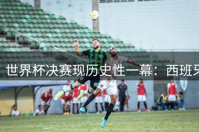 世界杯决赛现历史性一幕：西班牙两将同时迎来首秀