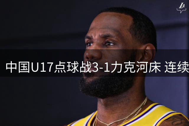 中国U17点球战3-1力克河床 连续四场零封挺进明日之星决赛
