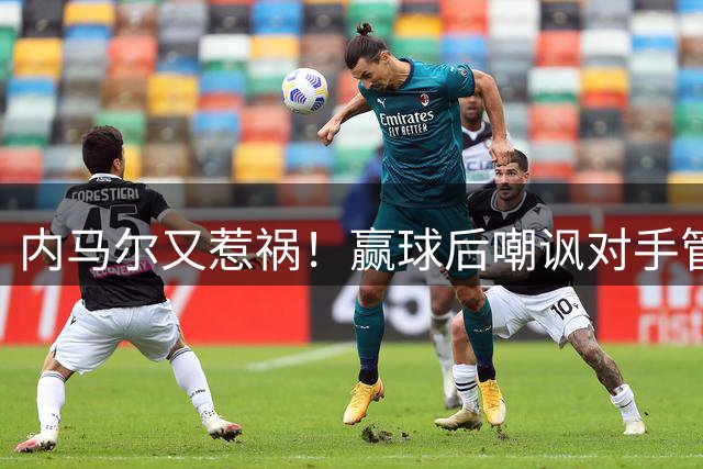 内马尔又惹祸！赢球后嘲讽对手管理层，对方主席怒喷：这是个无赖