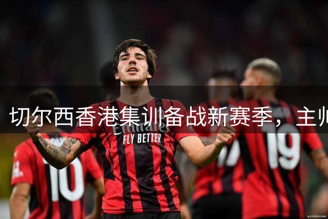 切尔西香港集训备战新赛季，主帅透露阵容调整计划
