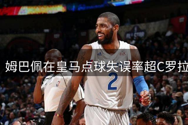姆巴佩在皇马点球失误率超C罗拉莫斯