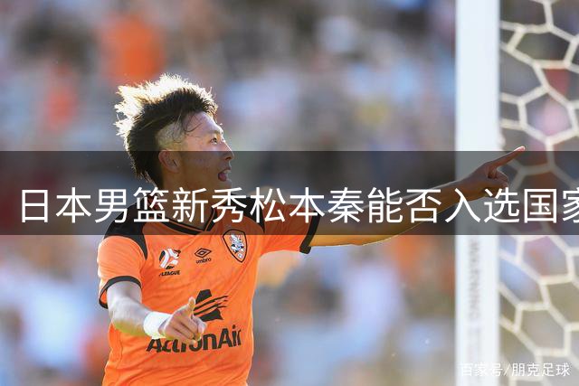 日本男篮新秀松本秦能否入选国家队成焦点