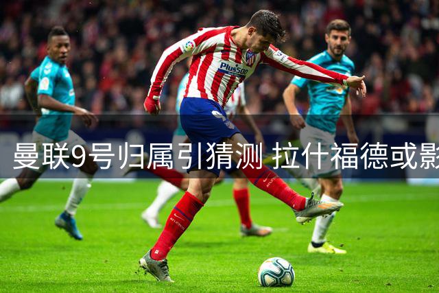 曼联9号归属引猜测 拉什福德或影响齐尔克泽前途