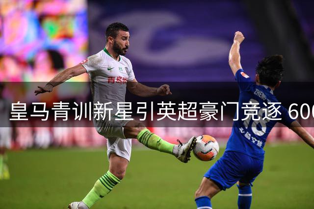 皇马青训新星引英超豪门竞逐 6000万欧交易暗藏玄机