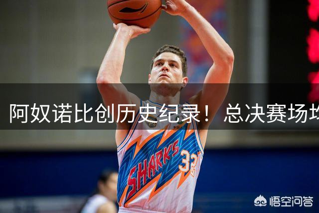 阿奴诺比创历史纪录！总决赛场均20+分与极致效率