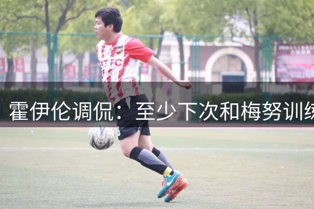 霍伊伦调侃：至少下次和梅努训练不会尴尬