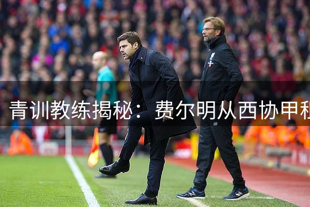 青训教练揭秘：费尔明从西协甲租借到巴萨一队的蜕变之路
